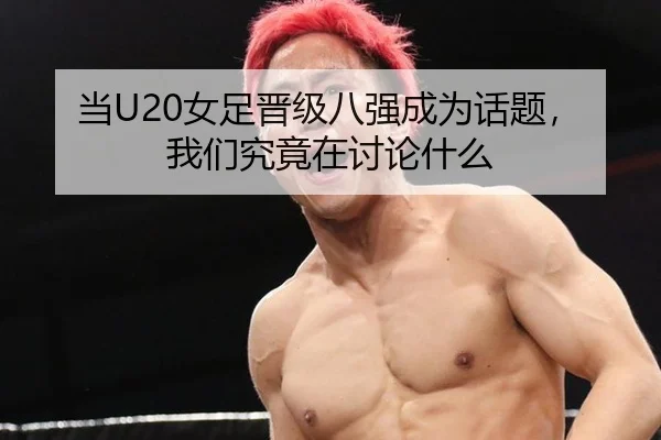 当U20女足晋级八强成为话题，我们究竟在讨论什么 | leyu
